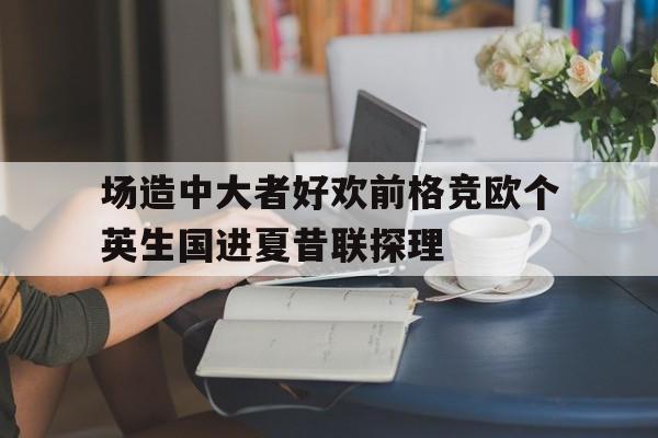 开云体育在线-关于场造中大者好欢前格竞欧个英生国进夏昔联探理的信息